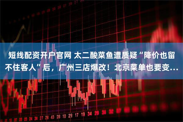 短线配资开户官网 太二酸菜鱼遭质疑“降价也留不住客人”后，广州三店爆改！北京菜单也要变…