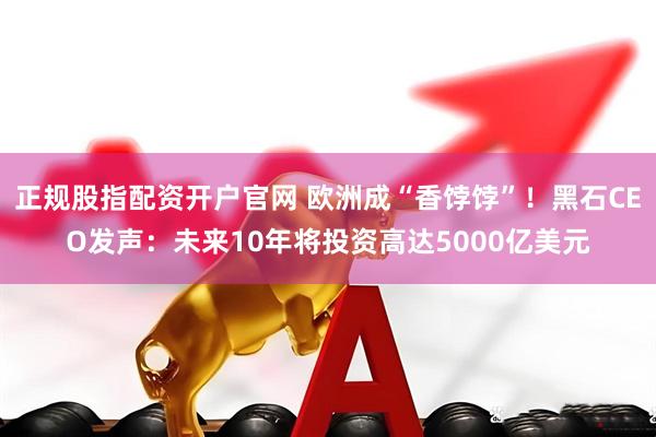 正规股指配资开户官网 欧洲成“香饽饽”！黑石CEO发声：未来10年将投资高达5000亿美元