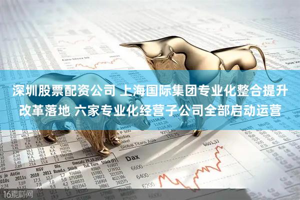 深圳股票配资公司 上海国际集团专业化整合提升改革落地 六家专业化经营子公司全部启动运营