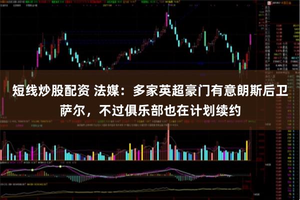 短线炒股配资 法媒：多家英超豪门有意朗斯后卫萨尔，不过俱乐部也在计划续约