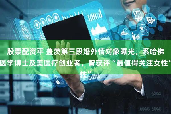 股票配资平 盖茨第三段婚外情对象曝光，系哈佛医学博士及美医疗创业者，曾获评“最值得关注女性”