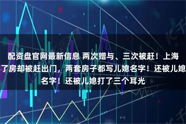 配资盘官网最新信息 两次赠与、三次被赶！上海阿姨为儿子买了房却被赶出门，两套房子都写儿媳名字！还被儿媳打了三个耳光