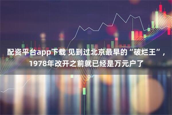 配资平台app下载 见到过北京最早的“破烂王”，1978年改开之前就已经是万元户了