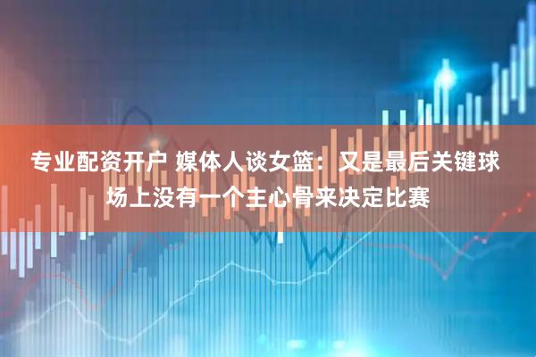 专业配资开户 媒体人谈女篮：又是最后关键球 场上没有一个主心骨来决定比赛