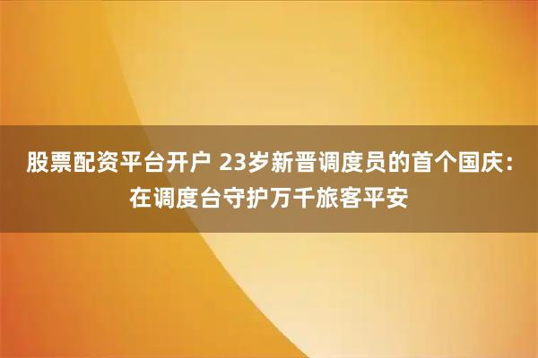 股票配资平台开户 23岁新晋调度员的首个国庆：在调度台守护万千旅客平安